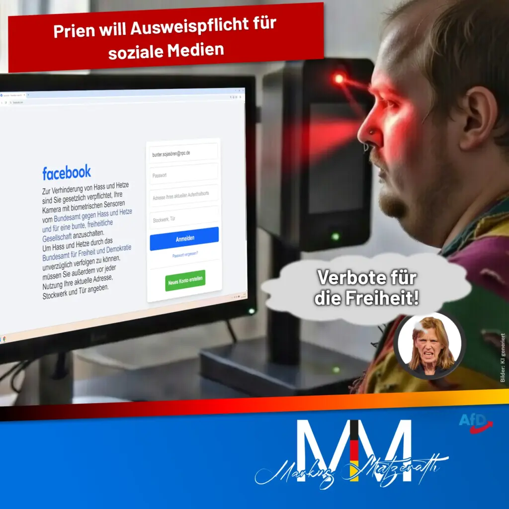 Prien will Ausweispflicht für soziale Medien Verbote für die Freiheit! "Zur Verhinderung von Hass und Hetze sind Sie gesetzlich verpflichtet, Ihre Kamera mit biometrischen Sensoren vom Bundesamt gegen Hass und Hetze und für eine bunte, freiheitliche Gesellschaft anzuschalten. Um Hass und Hetze durch das Bundesamt für Freiheit und Demokratie unverzüglich verfolgen zu können, müssen Sie außerdem vor jeder Nutzung Ihre aktuelle Adresse, Stockwerk und Tür angeben.